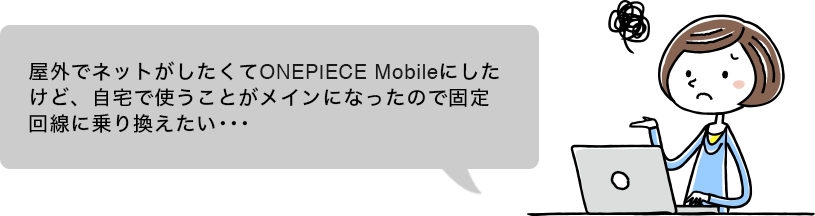 屋外でネットがしたくてONEPIECE Mobileにしたけど、自宅で使うことがメインになったので固定回線に乗り換えたい･･･